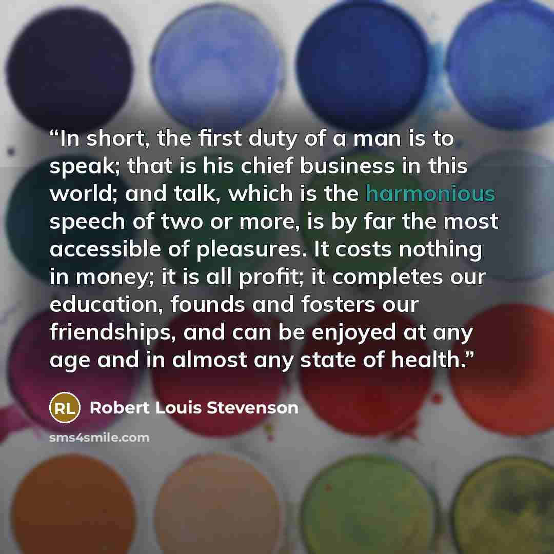 “In short, the first duty of a man is to speak; that is his chief business in this world; and talk, which is the harmonious speech of two or more, is by far the most accessible of pleasures. It costs nothing in money; it is all profit; it completes our education, founds and fosters our friendships…” quote by Robert Louis Stevenson
