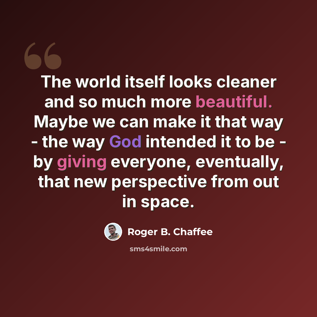 “The world itself looks cleaner and so much more beautiful. Maybe we can make it that way - the way God intended it to be - by giving everyone, eventually, that new perspective from out in space.” quote by Roger B. Chaffee
