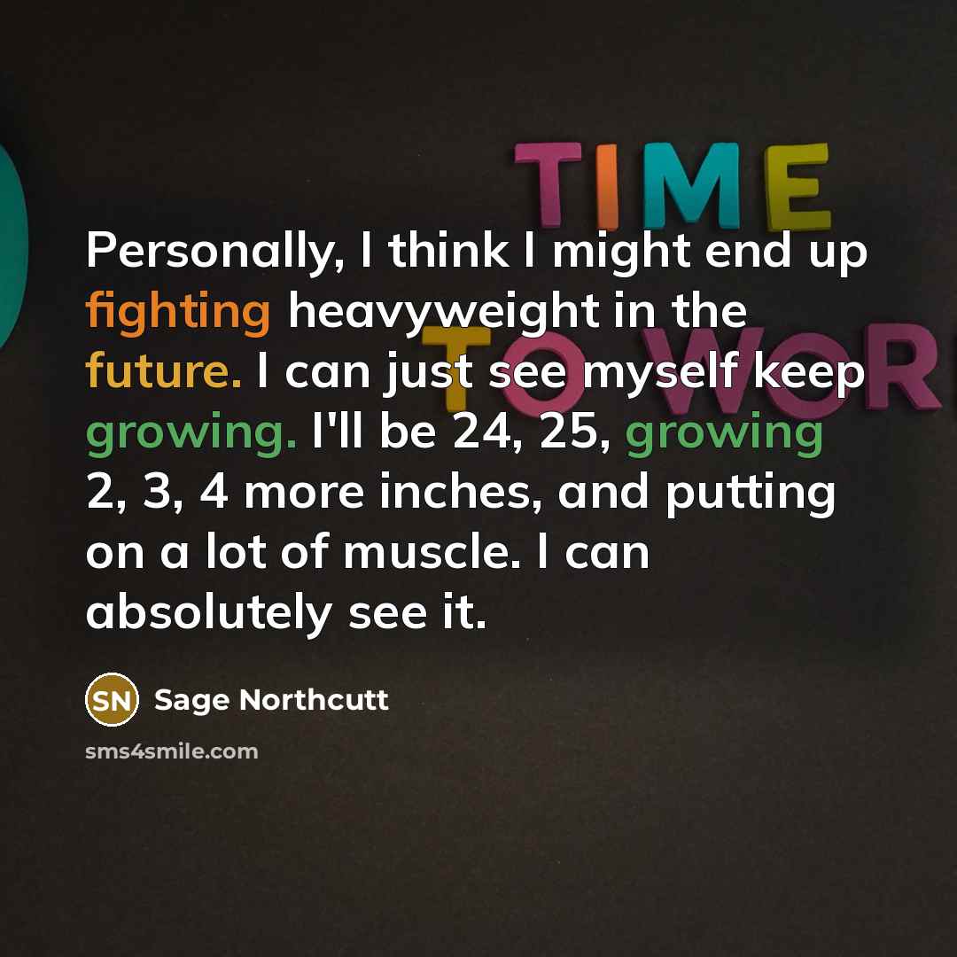 “Personally, I think I might end up fighting heavyweight in the future. I can just see myself keep growing. I'll be 24, 25, growing 2, 3, 4 more inches, and putting on a lot of muscle. I can absolutely see it.” quote by Sage Northcutt