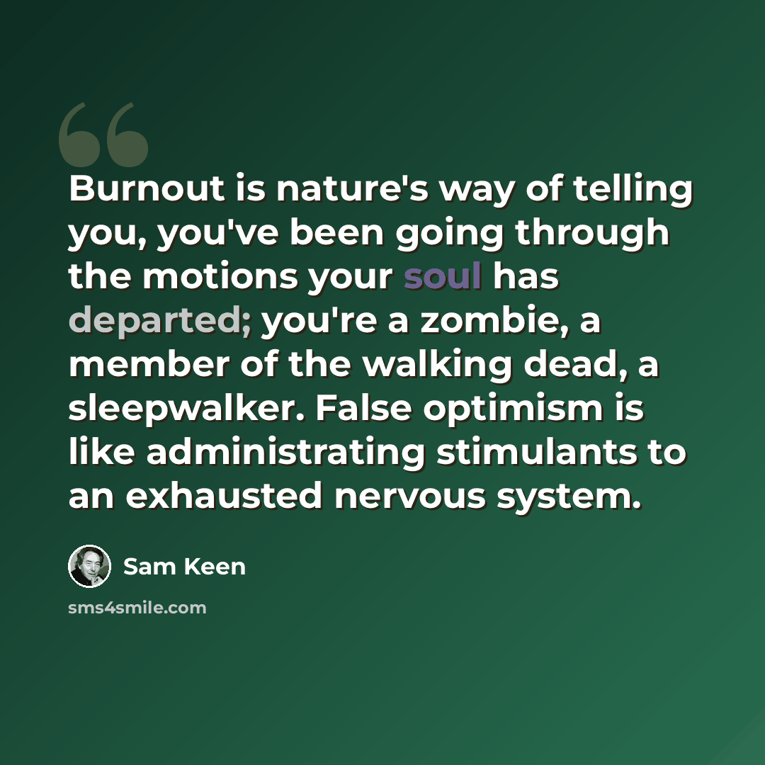 “Burnout is nature's way of telling you, you've been going through the motions your soul has departed; you're a zombie, a member of the walking dead, a sleepwalker. False optimism is like administrating stimulants to an exhausted nervous system.” quote by Sam Keen