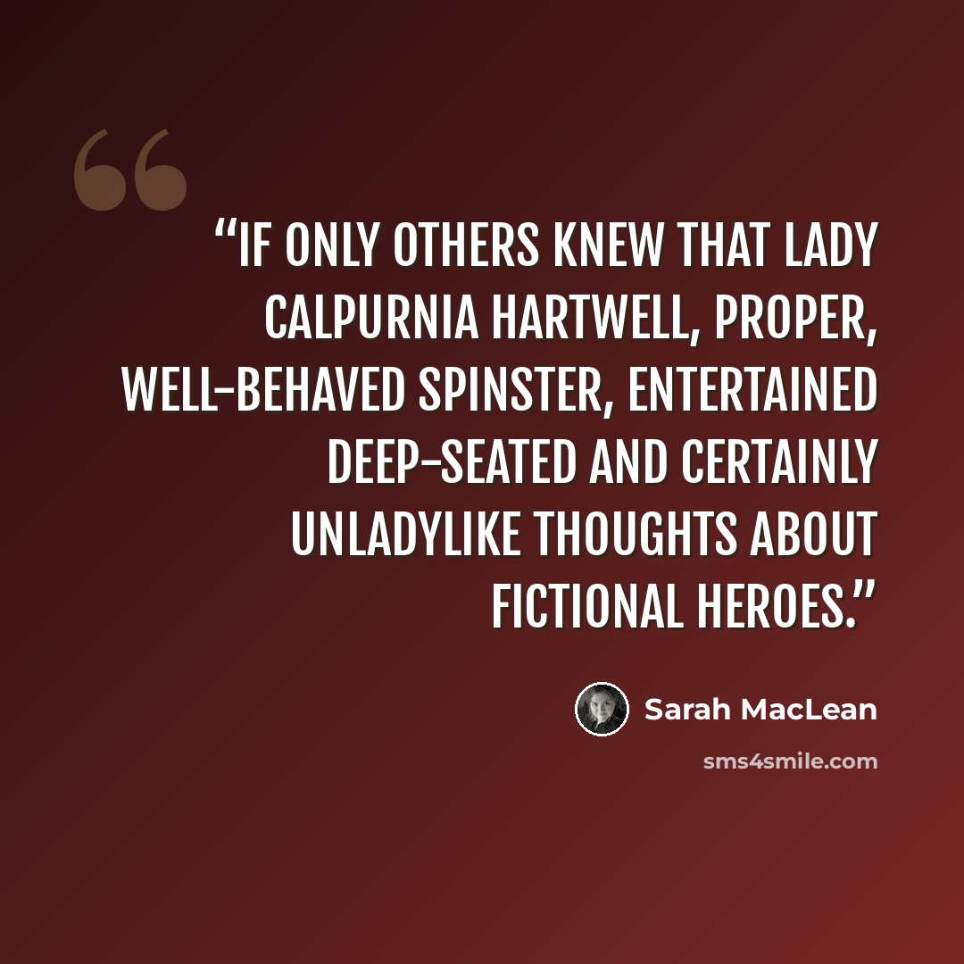 “If only others knew that Lady Calpurnia Hartwell, proper, well-behaved spinster, entertained deep-seated and certainly unladylike thoughts about fictional heroes.” quote by Sarah MacLean