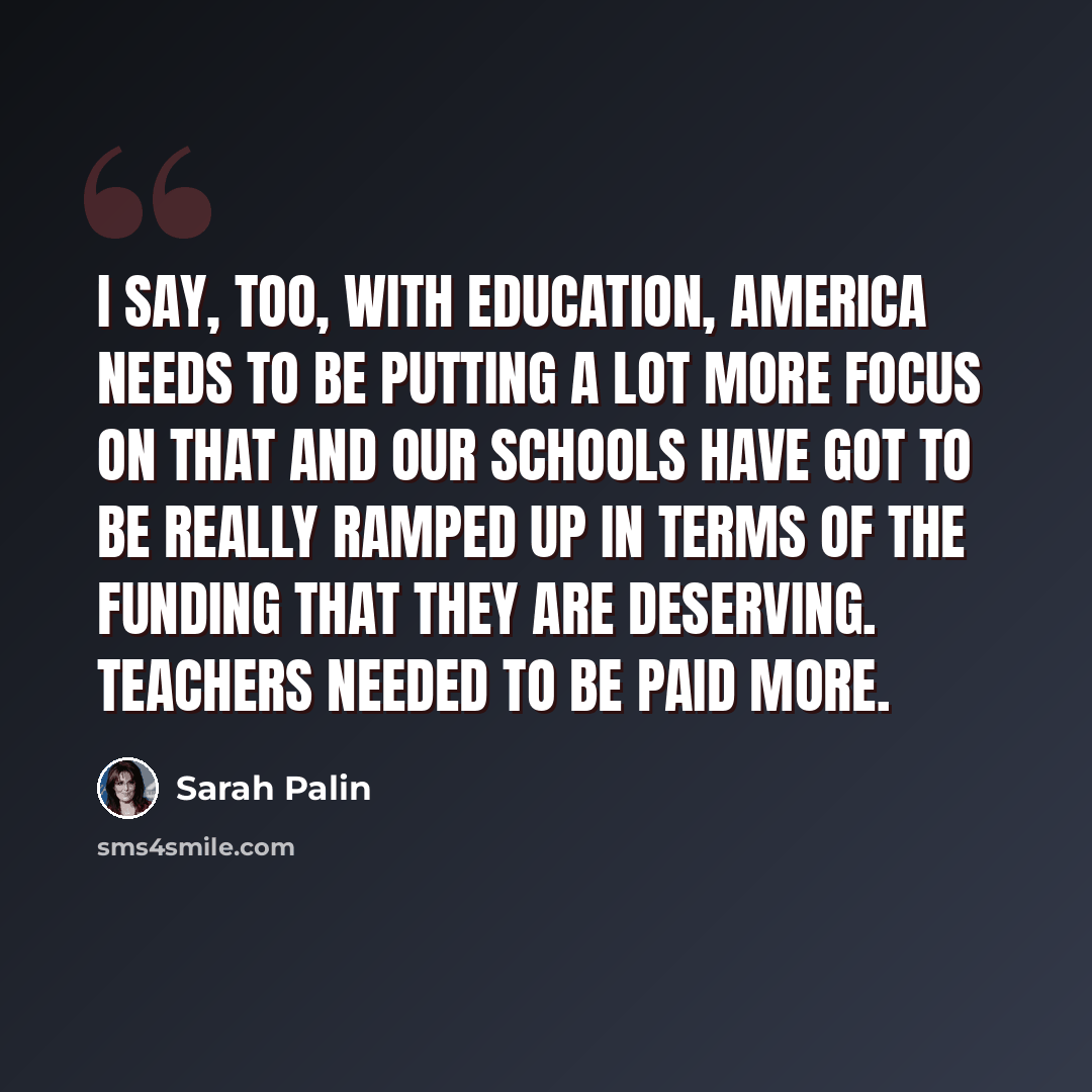 “I say, too, with education, America needs to be putting a lot more focus on that and our schools have got to be really ramped up in terms of the funding that they are deserving. Teachers needed to be paid more.” quote by Sarah Palin