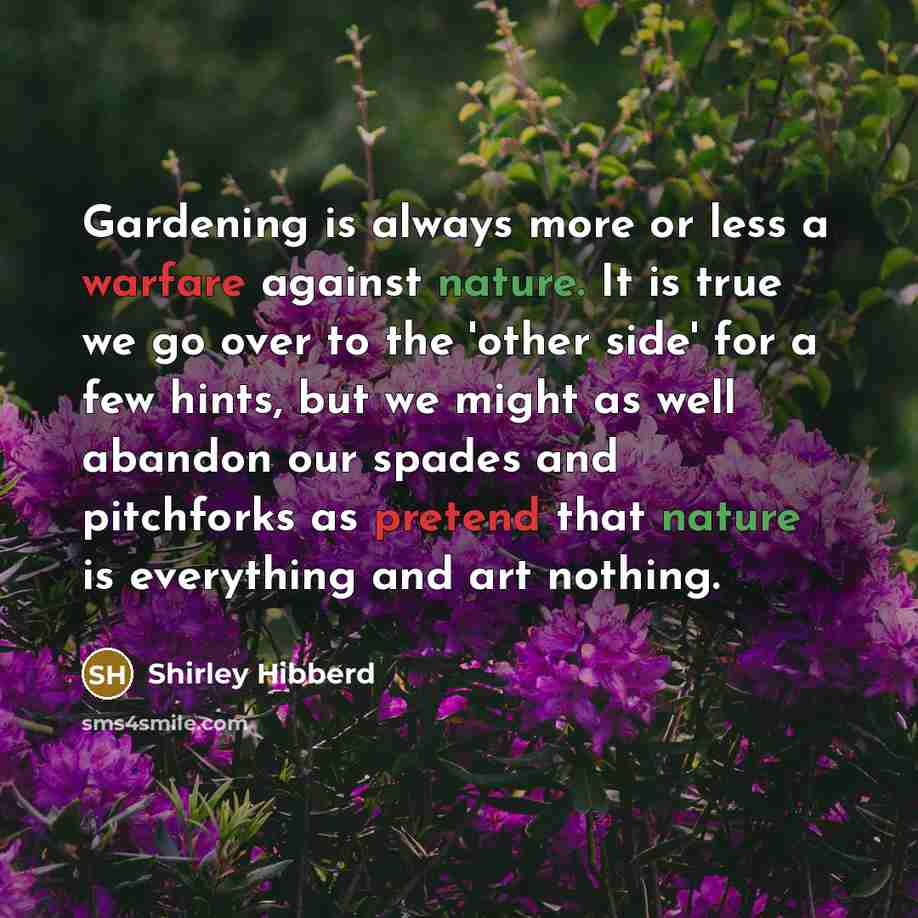“Gardening is always more or less a warfare against nature. It is true we go over to the 'other side' for a few hints, but we might as well abandon our spades and pitchforks as pretend that nature is everything and art nothing.” quote by Shirley Hibberd