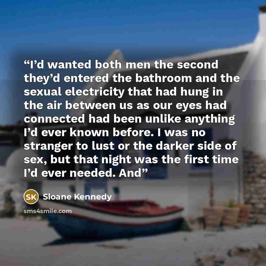 “I’d wanted both men the second they’d entered the bathroom and the sexual electricity that had hung in the air between us as our eyes had connected had been unlike anything I’d ever known before. I was no stranger to lust or the darker side of sex, but that night was the first time I’d ever…” quote by Sloane Kennedy