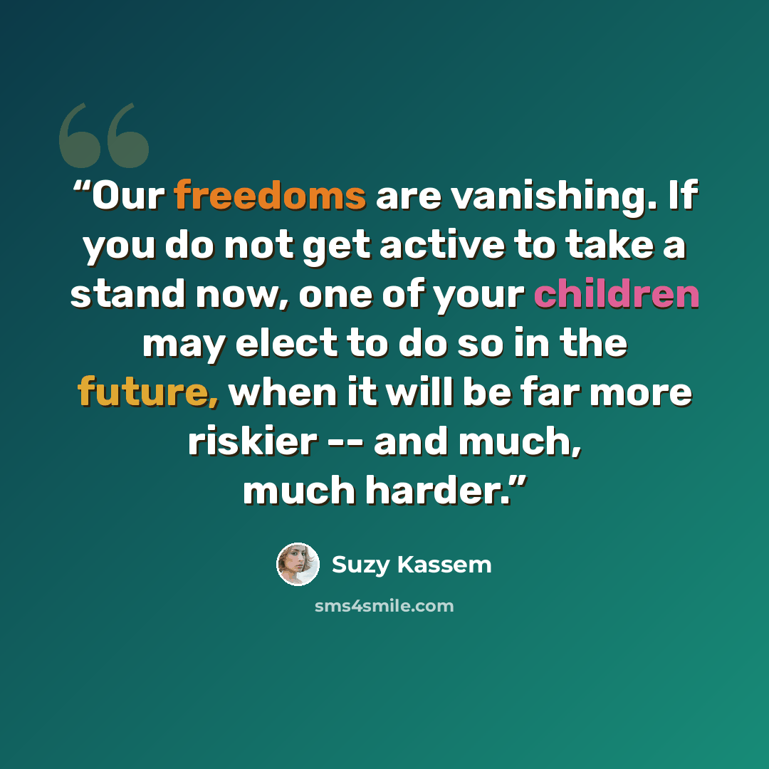“Our freedoms are vanishing. If you do not get active to take a stand now, one of your children may elect to do so in the future, when it will be far more riskier -- and much, much harder.” quote by Suzy Kassem