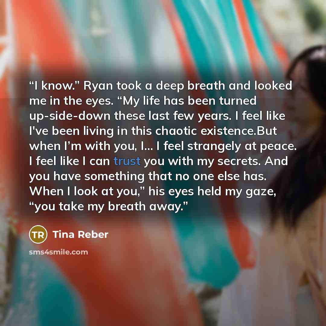 “I know.” Ryan took a deep breath and looked me in the eyes. “My life has been turned up-side-down these last few years. I feel like I've been living in this chaotic existence.But when I’m with you, I… I feel strangely at peace. I feel like I can trust you with my secrets. And you have something…” quote by Tina Reber