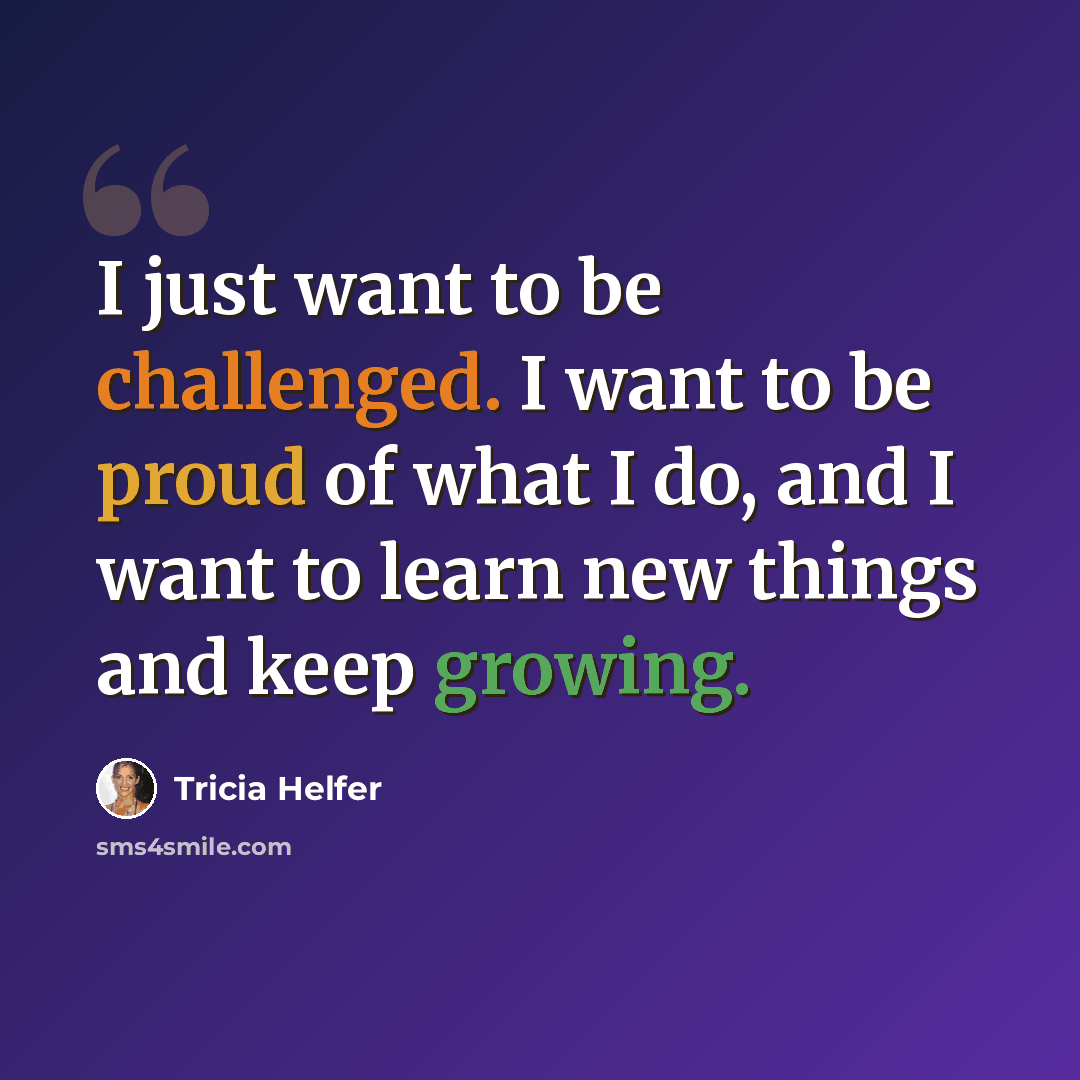 “I just want to be challenged. I want to be proud of what I do, and I want to learn new things and keep growing.” quote by Tricia Helfer