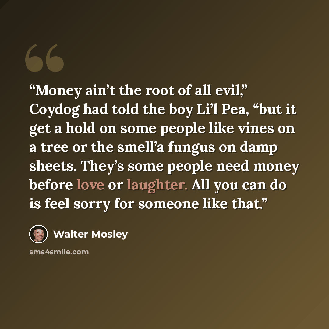 “Money ain’t the root of all evil,” Coydog had told the boy Li’l Pea, “but it get a hold on some people like vines on a tree or the smell’a fungus on damp sheets. They’s some people need money before love or laughter. All you can do is feel sorry for someone like that.” quote by Walter Mosley