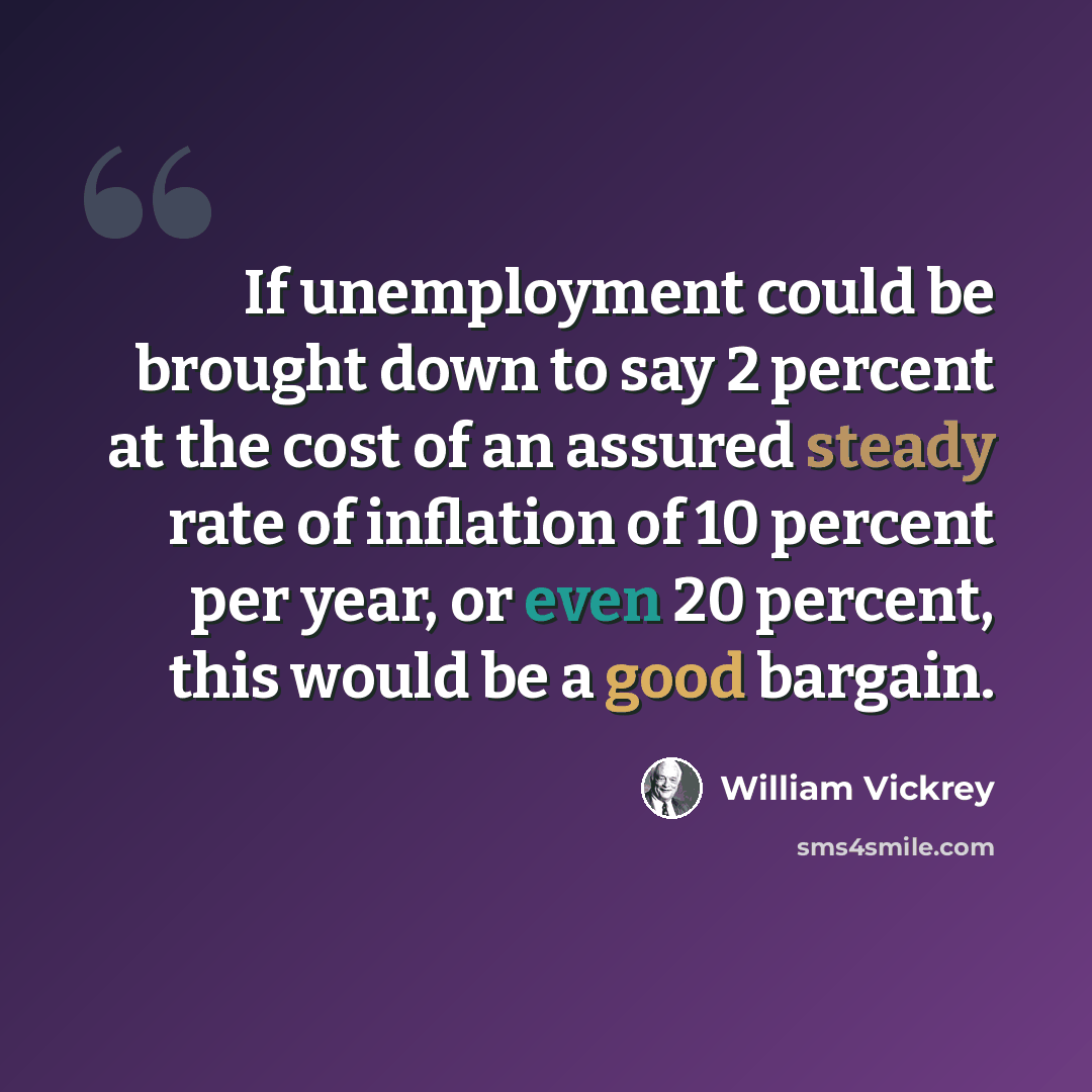 “If unemployment could be brought down to say 2 percent at the cost of an assured steady rate of inflation of 10 percent per year, or even 20 percent, this would be a good bargain.” quote by William Vickrey