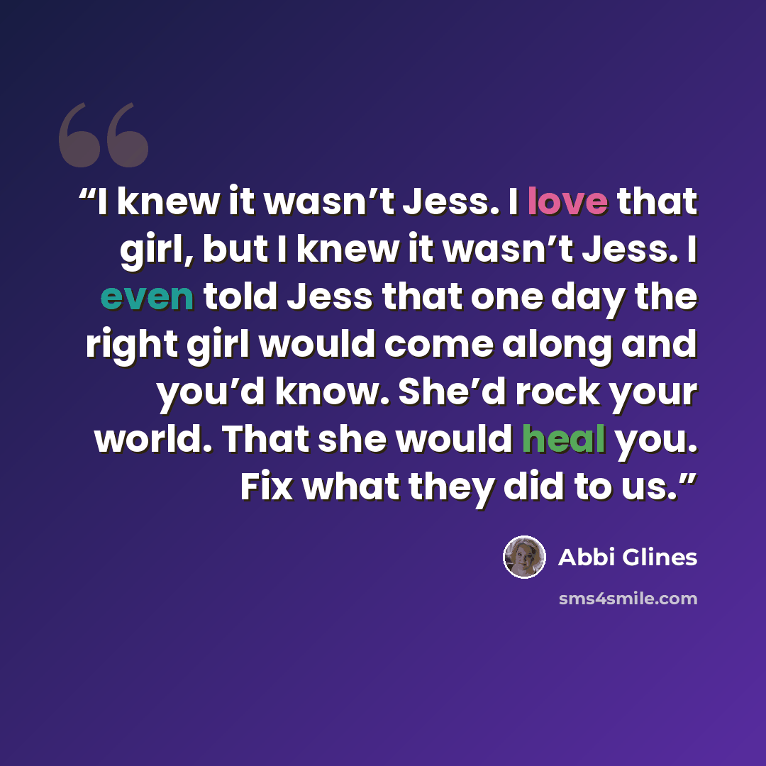 “I knew it wasn’t Jess. I love that girl, but I knew it wasn’t Jess. I even told Jess that one day the right girl would come along and you’d know. She’d rock your world. That she would heal you. Fix what they did to us.” quote by Abbi Glines