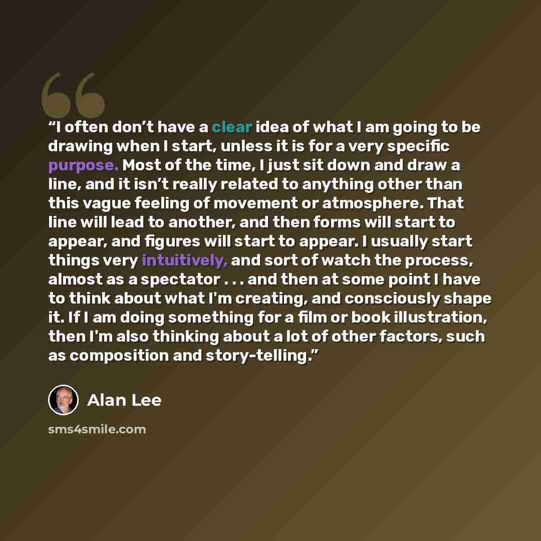 “I often don’t have a clear idea of what I am going to be drawing when I start, unless it is for a very specific purpose. Most of the time, I just sit down and draw a line, and it isn’t really related to anything other than this vague feeling of movement or atmosphere. That line will lead to…” quote by Alan Lee