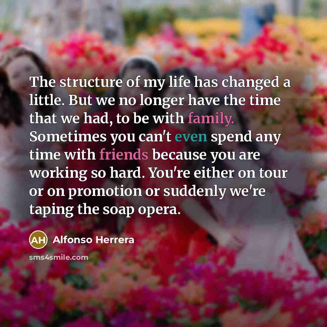 “The structure of my life has changed a little. But we no longer have the time that we had, to be with family. Sometimes you can't even spend any time with friends because you are working so hard. You're either on tour or on promotion or suddenly we're taping the soap opera.” quote by Alfonso Herrera