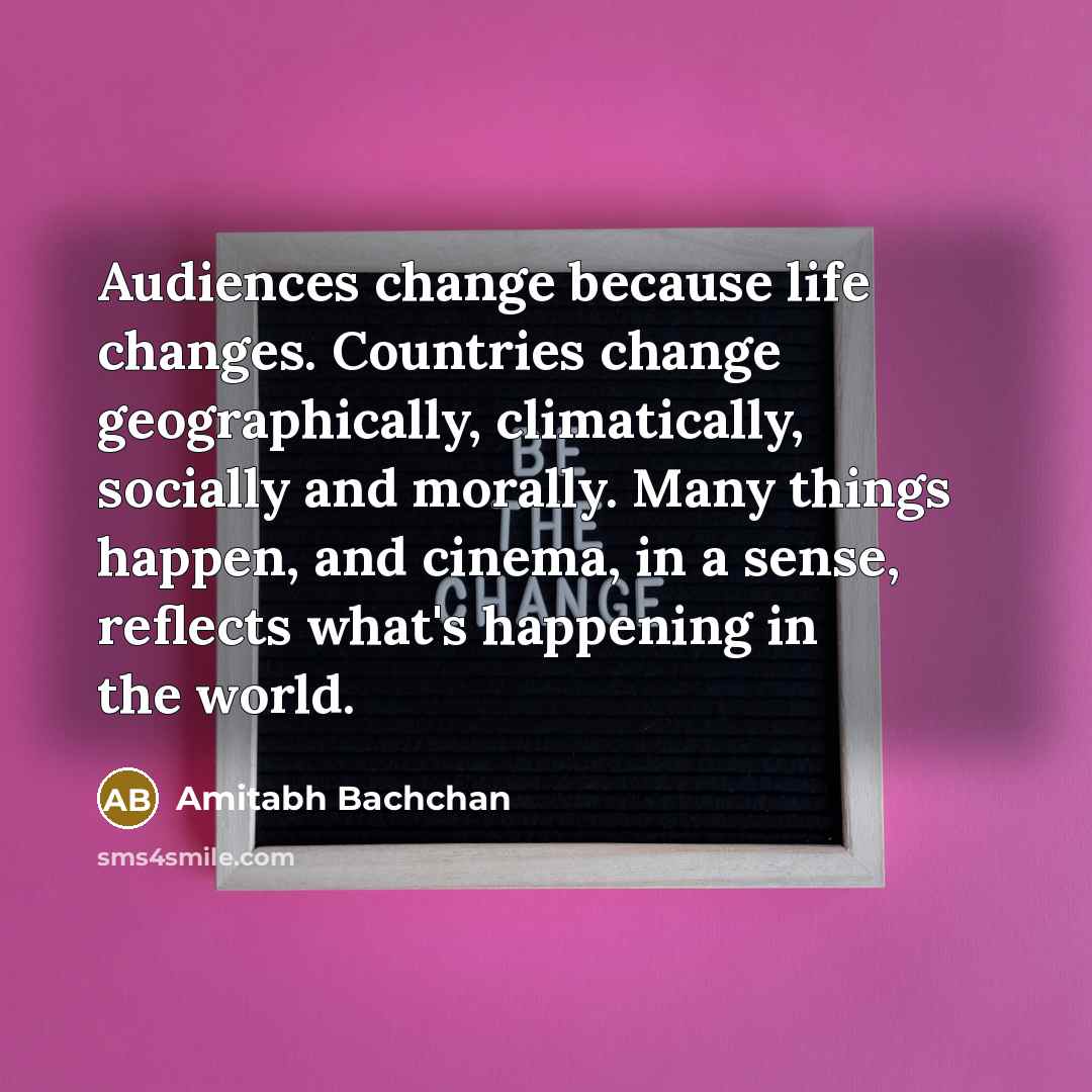 “Audiences change because life changes. Countries change geographically, climatically, socially and morally. Many things happen, and cinema, in a sense, reflects what's happening in the world.” quote by Amitabh Bachchan