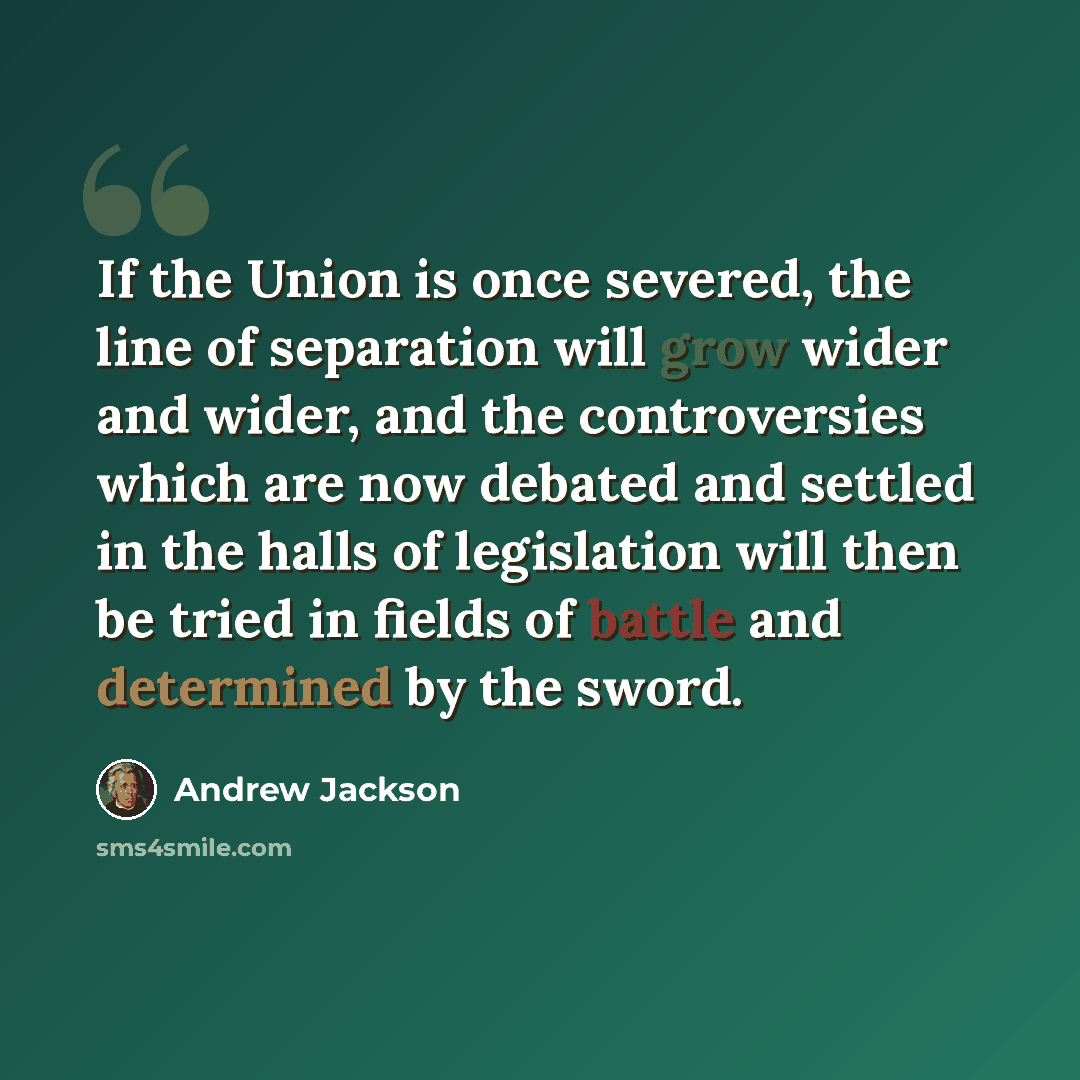 “If the Union is once severed, the line of separation will grow wider and wider, and the controversies which are now debated and settled in the halls of legislation will then be tried in fields of battle and determined by the sword.” quote by Andrew Jackson