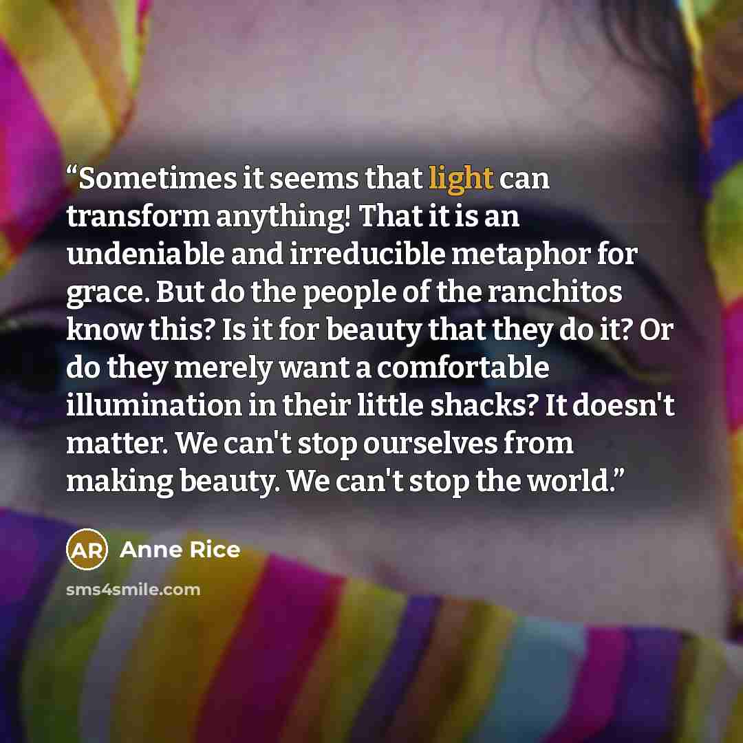 “Sometimes it seems that light can transform anything! That it is an undeniable and irreducible metaphor for grace. But do the people of the ranchitos know this? Is it for beauty that they do it? Or do they merely want a comfortable illumination in their little shacks? It doesn't matter. We can't…” quote by Anne Rice