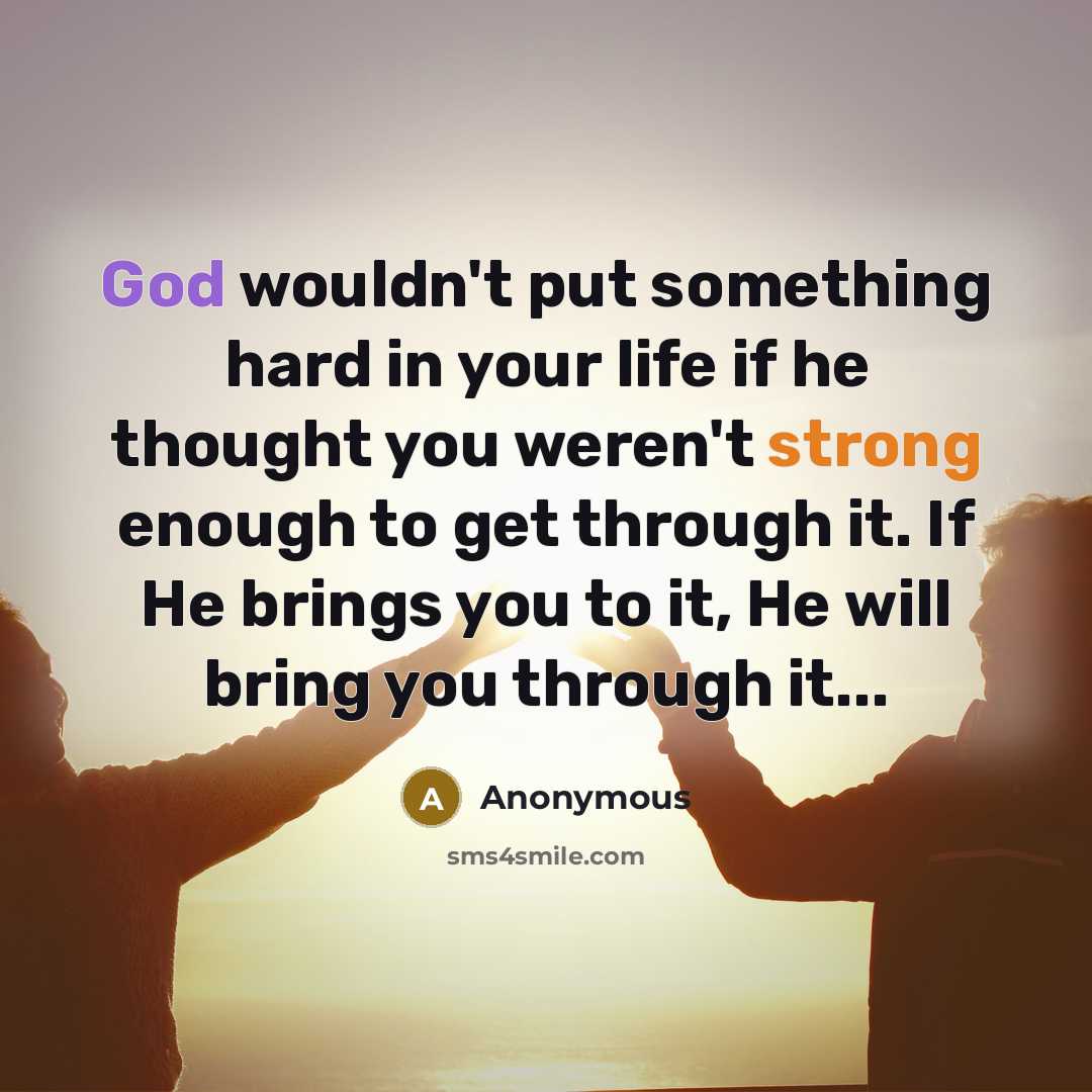 “God wouldn't put something hard in your life if he thought you weren't strong enough to get through it. If He brings you to it, He will bring you through it...” quote by Anonymous