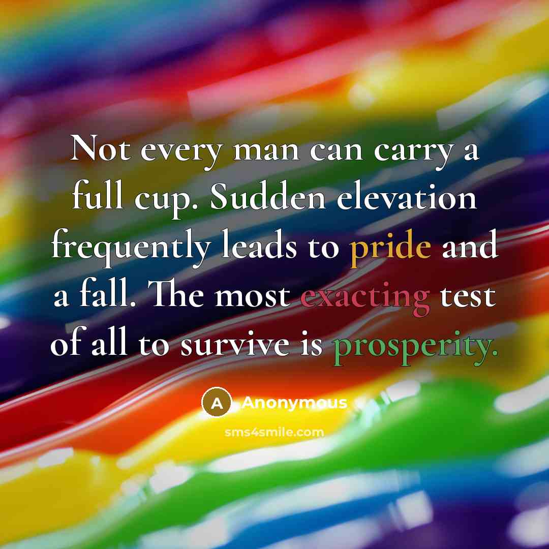 “Not every man can carry a full cup. Sudden elevation frequently leads to pride and a fall. The most exacting test of all to survive is prosperity.” quote by Anonymous