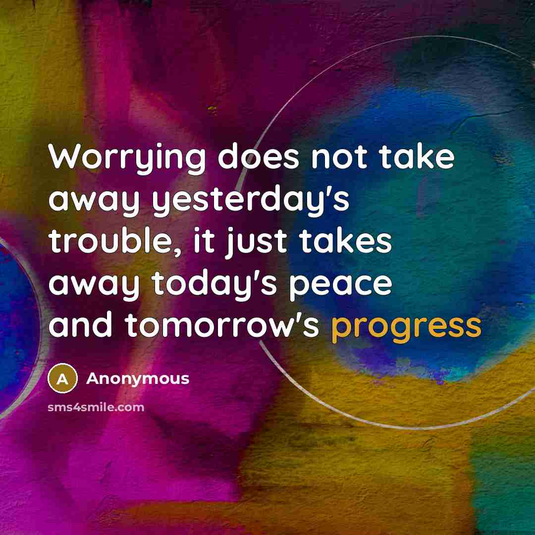 “Worrying does not take away yesterday's trouble, it just takes away today's peace and tomorrow's progress” quote by Anonymous