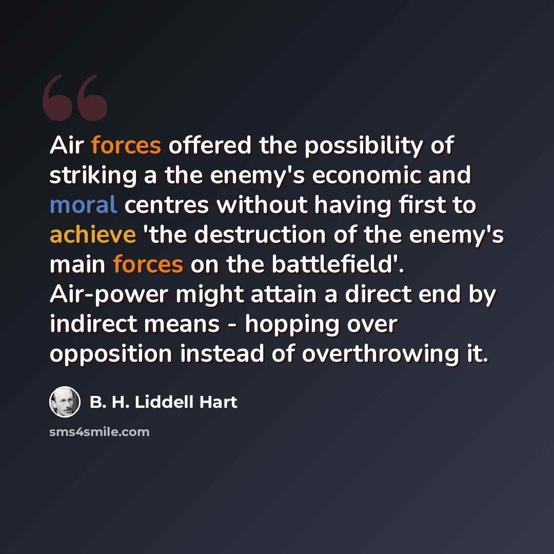 “Air forces offered the possibility of striking a the enemy's economic and moral centres without having first to achieve 'the destruction of the enemy's main forces on the battlefield'. Air-power might attain a direct end by indirect means - hopping over opposition instead of overthrowing it.” quote by B. H. Liddell Hart