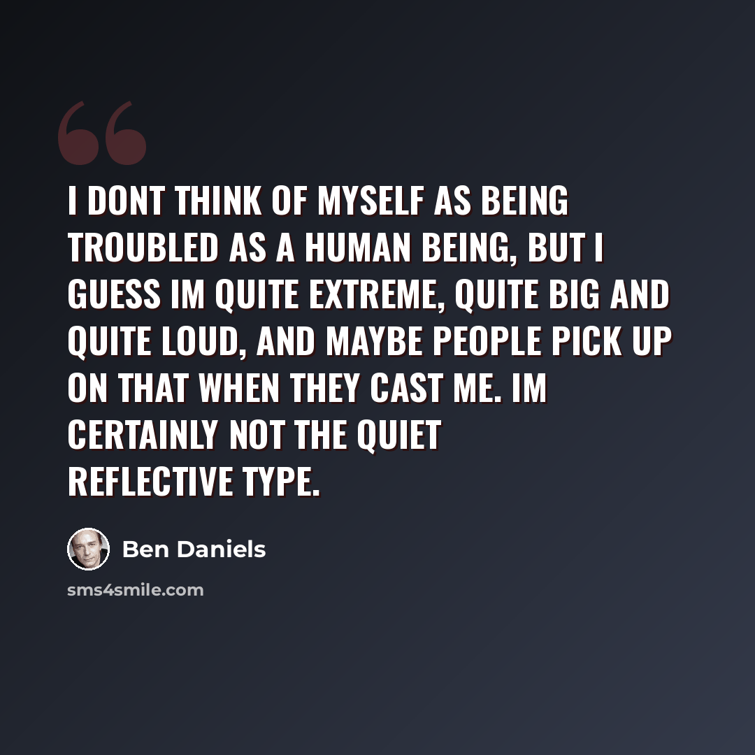 “I dont think of myself as being troubled as a human being, but I guess Im quite extreme, quite big and quite loud, and maybe people pick up on that when they cast me. Im certainly not the quiet reflective type.” quote by Ben Daniels