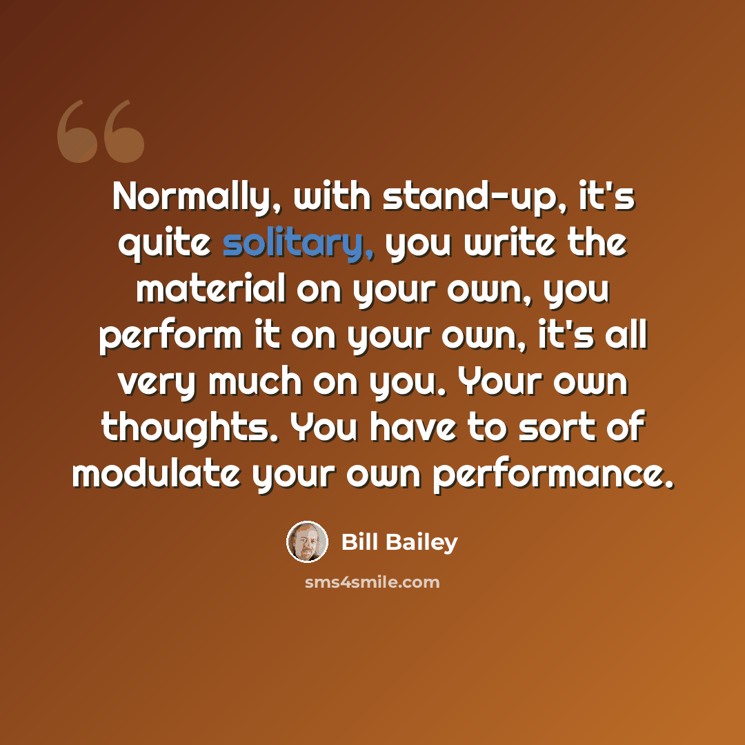 “Normally, with stand-up, it's quite solitary, you write the material on your own, you perform it on your own, it's all very much on you. Your own thoughts. You have to sort of modulate your own performance.” quote by Bill Bailey