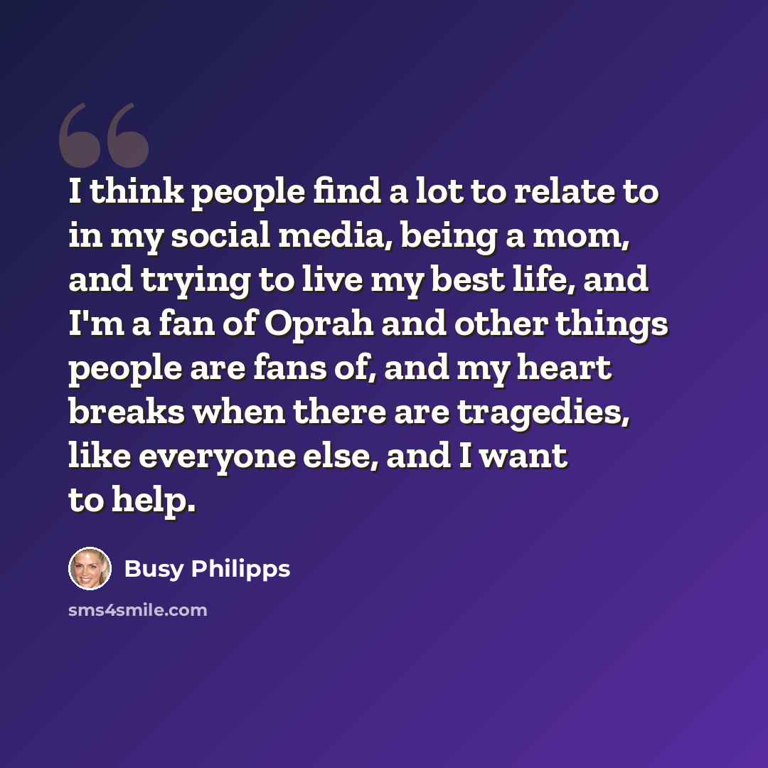 “I think people find a lot to relate to in my social media, being a mom, and trying to live my best life, and I'm a fan of Oprah and other things people are fans of, and my heart breaks when there are tragedies, like everyone else, and I want to help.” quote by Busy Philipps