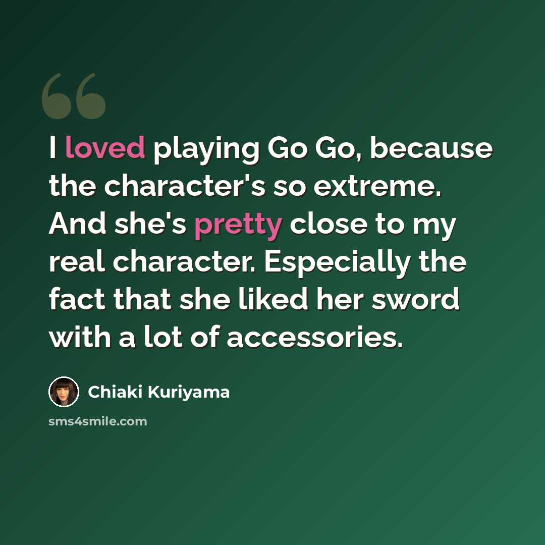 “I loved playing Go Go, because the character's so extreme. And she's pretty close to my real character. Especially the fact that she liked her sword with a lot of accessories.” quote by Chiaki Kuriyama