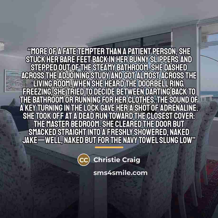 “More of a fate tempter than a patient person, she stuck her bare feet back in her bunny slippers and stepped out of the steamy bathroom. She dashed across the adjoining study and got almost across the living room, when she heard the doorbell ring. Freezing, she tried to decide between darting back…” quote by Christie Craig