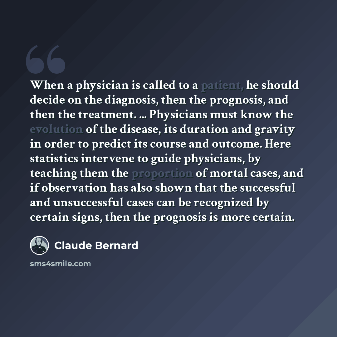 “When a physician is called to a patient, he should decide on the diagnosis, then the prognosis, and then the treatment. ... Physicians must know the evolution of the disease, its duration and gravity in order to predict its course and outcome. Here statistics intervene to guide physicians, by…” quote by Claude Bernard