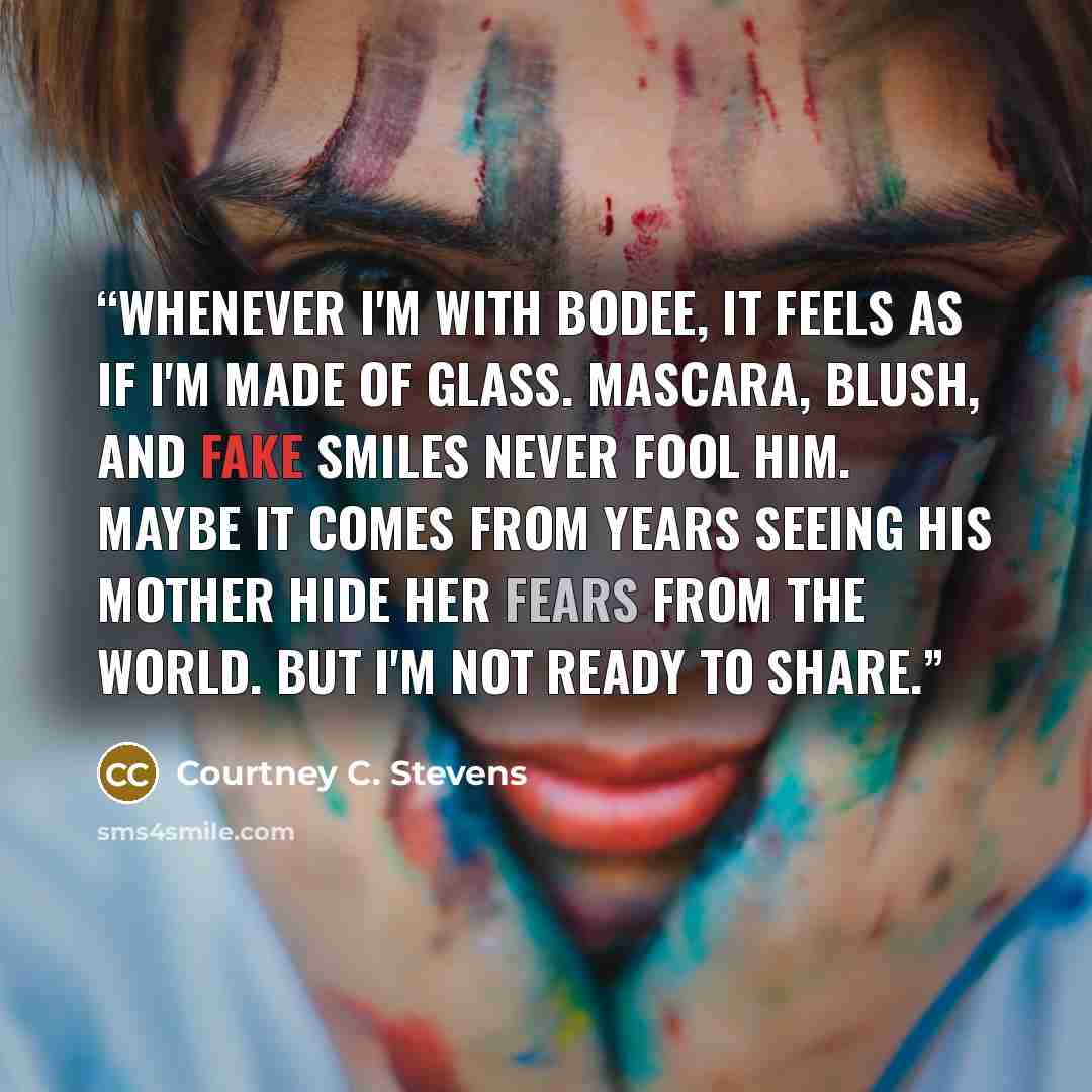 “Whenever I'm with Bodee, it feels as if I'm made of glass. Mascara, blush, and fake smiles never fool him. Maybe it comes from years seeing his mother hide her fears from the world. But I'm not ready to share.” quote by Courtney C. Stevens
