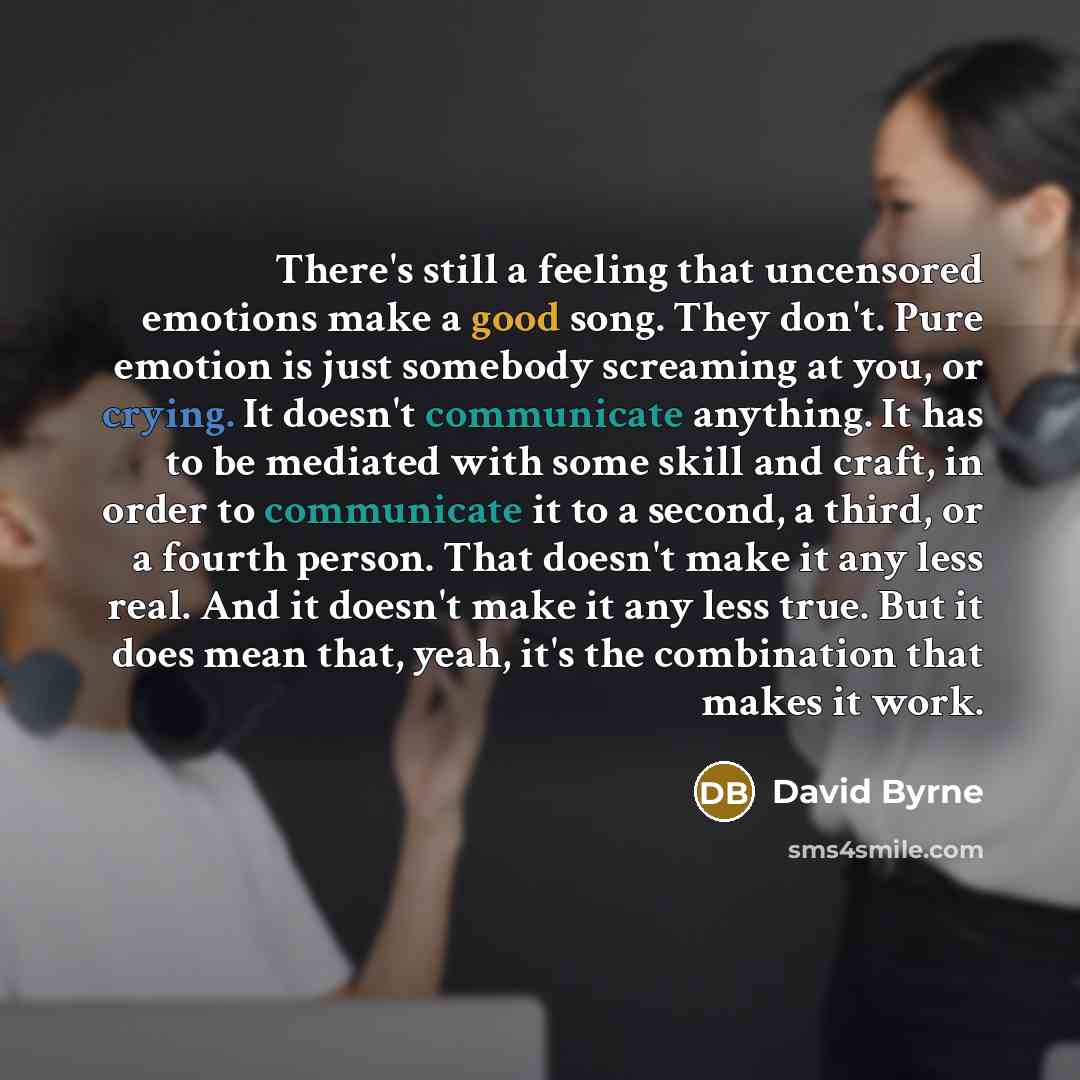 “There's still a feeling that uncensored emotions make a good song. They don't. Pure emotion is just somebody screaming at you, or crying. It doesn't communicate anything. It has to be mediated with some skill and craft, in order to communicate it to a second, a third, or a fourth person. That…” quote by David Byrne
