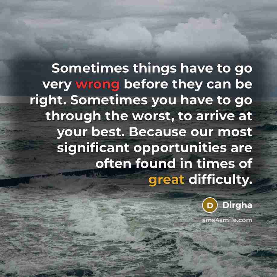 “Sometimes things have to go very wrong before they can be right. Sometimes you have to go through the worst, to arrive at your best. Because our most significant opportunities are often found in times of great difficulty.” quote by Dirgha