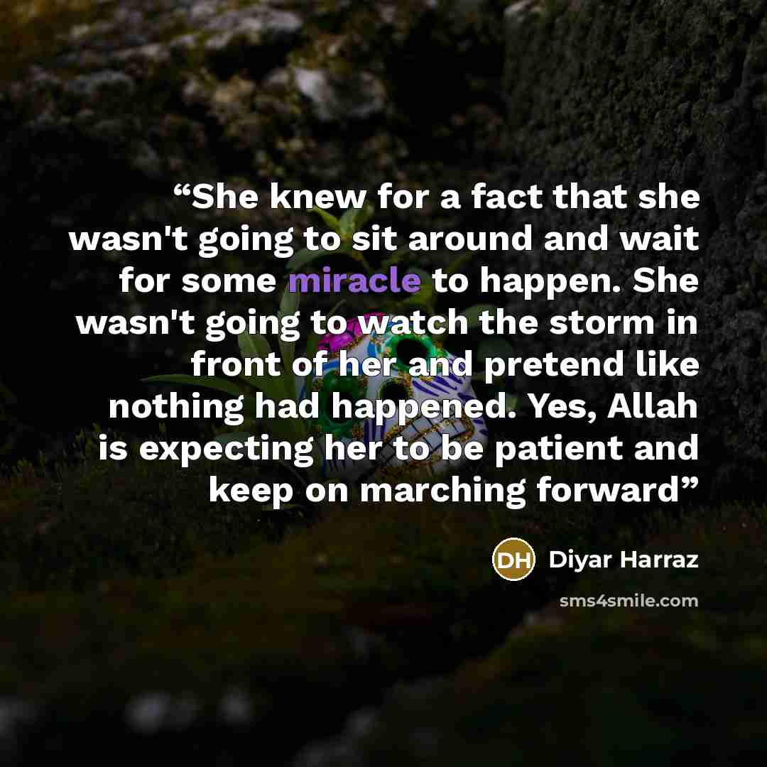“She knew for a fact that she wasn't going to sit around and wait for some miracle to happen. She wasn't going to watch the storm in front of her and pretend like nothing had happened. Yes, Allah is expecting her to be patient and keep on marching forward” quote by Diyar Harraz