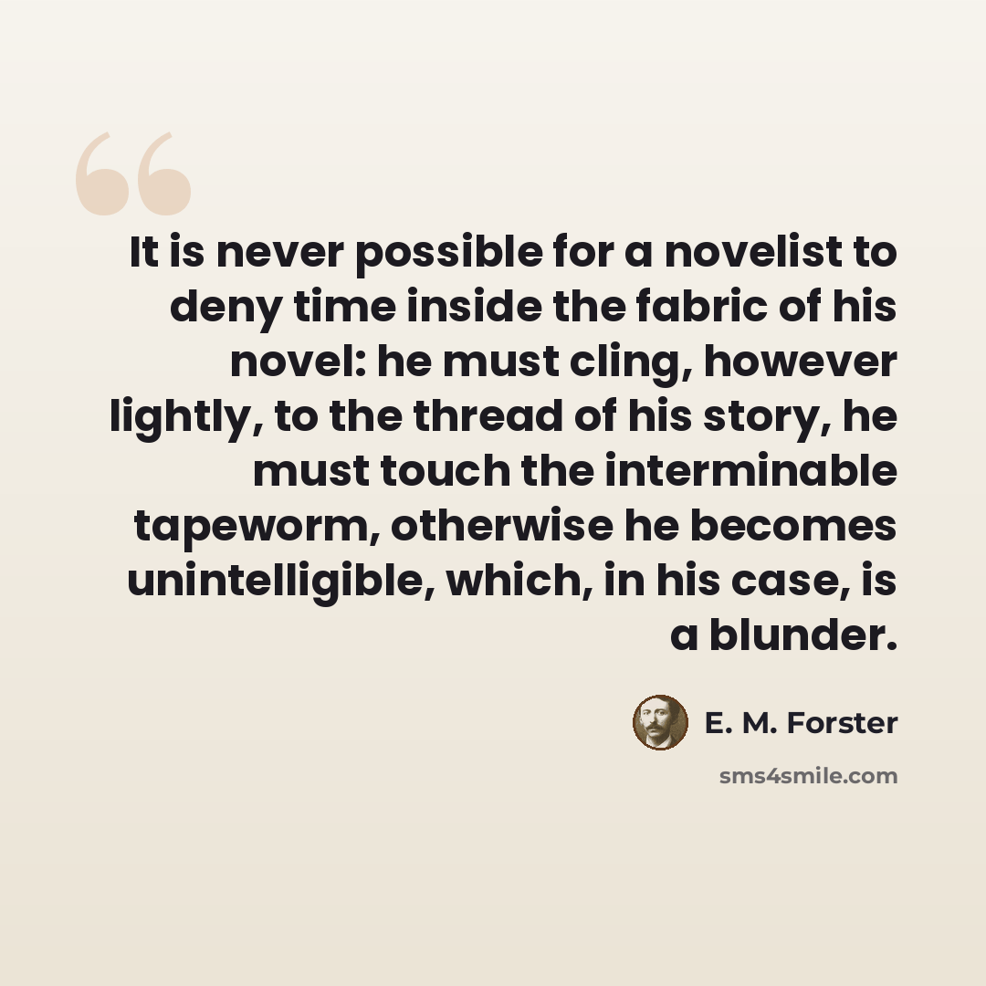 “It is never possible for a novelist to deny time inside the fabric of his novel: he must cling, however lightly, to the thread of his story, he must touch the interminable tapeworm, otherwise he becomes unintelligible, which, in his case, is a blunder.” quote by E. M. Forster