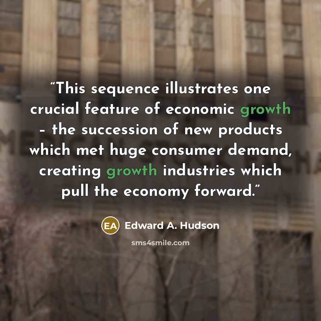 “This sequence illustrates one crucial feature of economic growth – the succession of new products which met huge consumer demand, creating growth industries which pull the economy forward.” quote by Edward A. Hudson