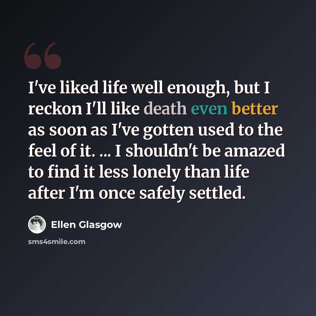 “I've liked life well enough, but I reckon I'll like death even better as soon as I've gotten used to the feel of it. ... I shouldn't be amazed to find it less lonely than life after I'm once safely settled.” quote by Ellen Glasgow