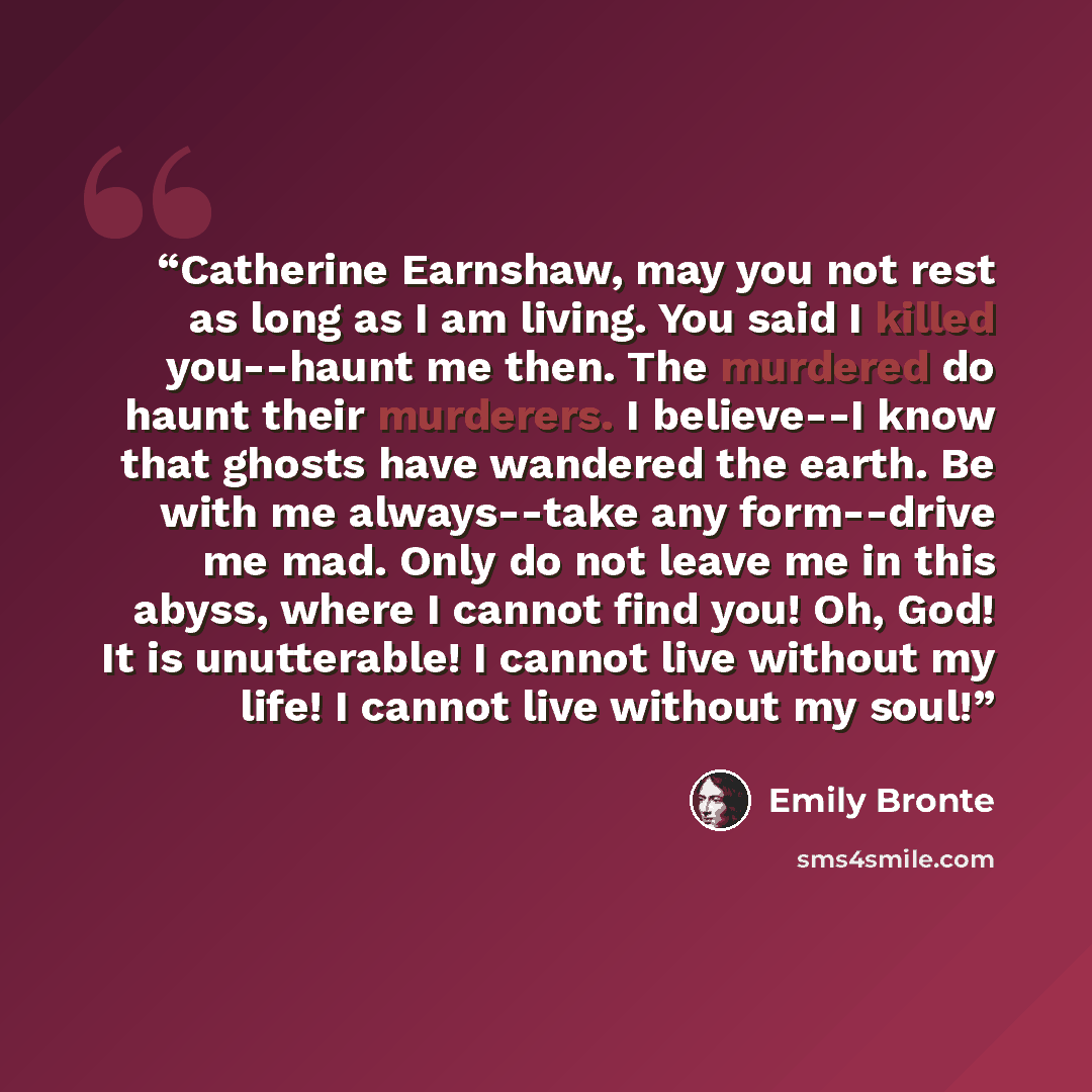 “Catherine Earnshaw, may you not rest as long as I am living. You said I killed you--haunt me then. The murdered do haunt their murderers. I believe--I know that ghosts have wandered the earth. Be with me always--take any form--drive me mad. Only do not leave me in this abyss, where I cannot find…” quote by Emily Brontë