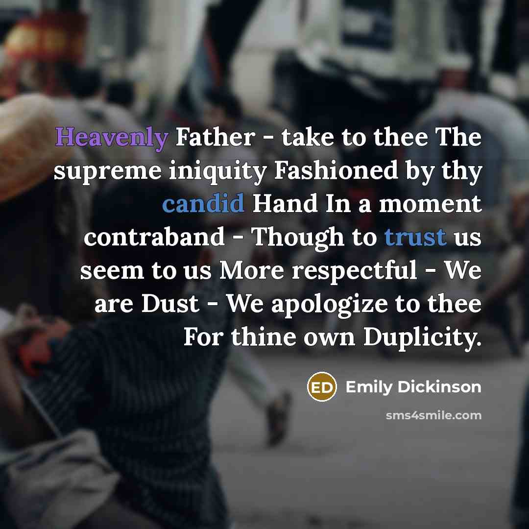 “Heavenly Father - take to thee The supreme iniquity Fashioned by thy candid Hand In a moment contraband - Though to trust us seem to us More respectful - We are Dust - We apologize to thee For thine own Duplicity.” quote by Emily Dickinson