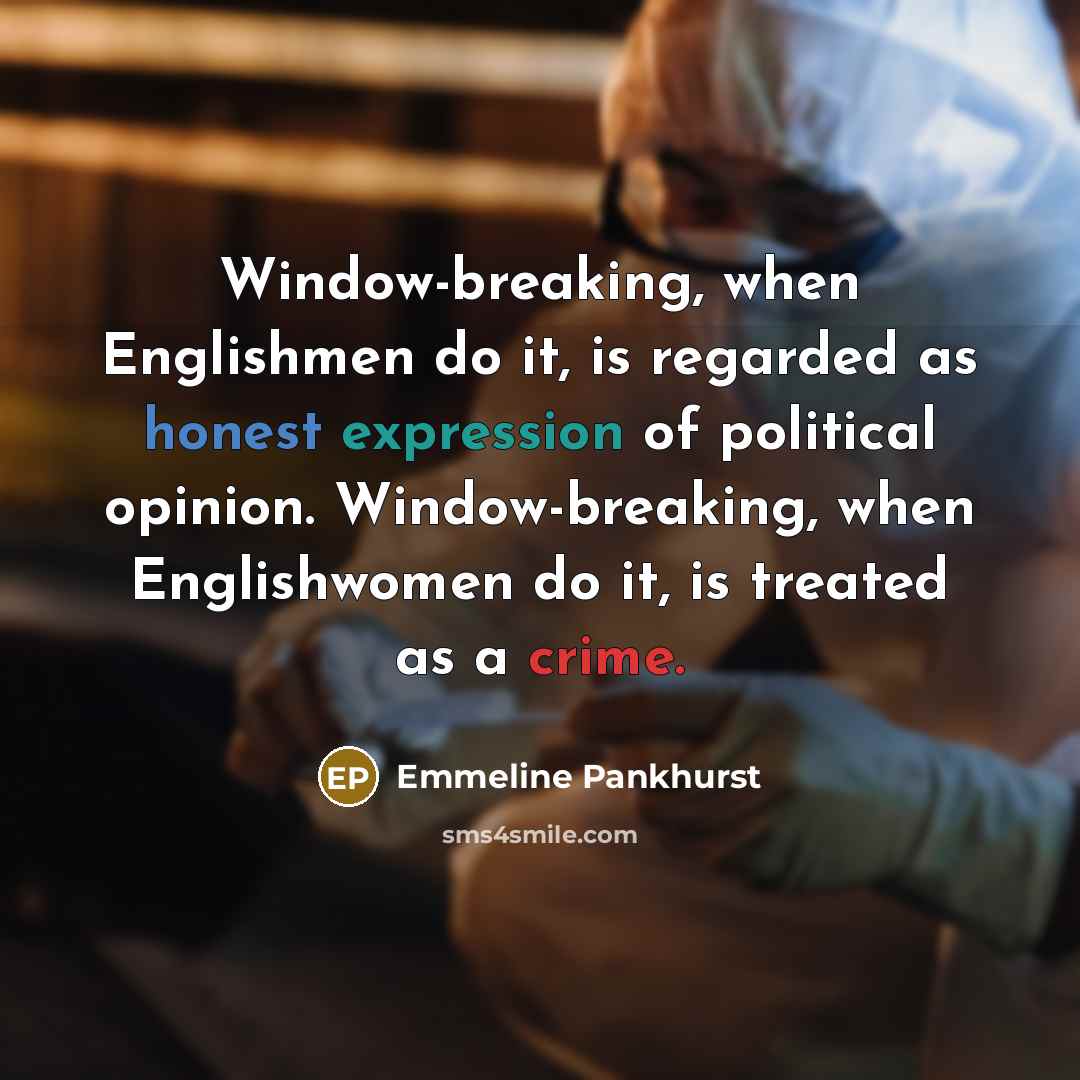 “Window-breaking, when Englishmen do it, is regarded as honest expression of political opinion. Window-breaking, when Englishwomen do it, is treated as a crime.” quote by Emmeline Pankhurst