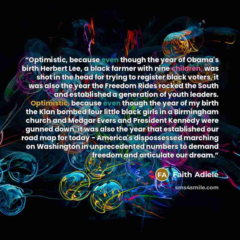 “Optimistic, because even though the year of Obama's birth Herbert Lee, a black farmer with nine children, was shot in the head for trying to register black voters, it was also the year the Freedom Rides rocked the South and established a generation of youth leaders. Optimistic, because even though…” quote by Faith Adiele