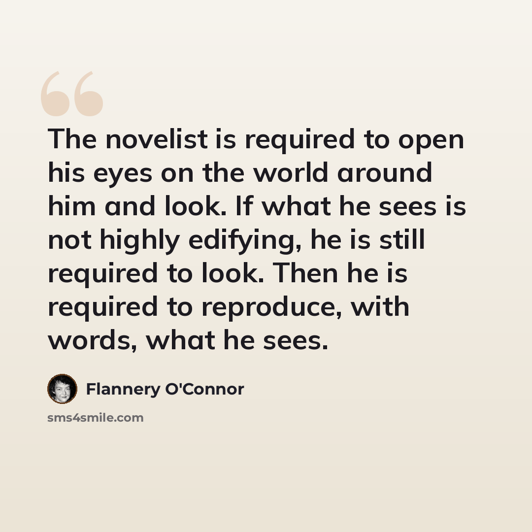 “The novelist is required to open his eyes on the world around him and look. If what he sees is not highly edifying, he is still required to look. Then he is required to reproduce, with words, what he sees.” quote by Flannery O'Connor