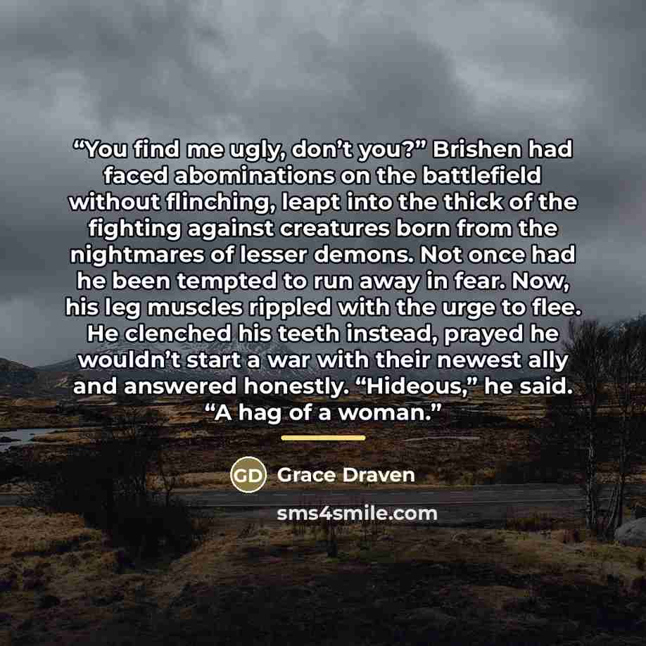 “You find me ugly, don’t you?” Brishen had faced abominations on the battlefield without flinching, leapt into the thick of the fighting against creatures born from the nightmares of lesser demons. Not once had he been tempted to run away in fear. Now, his leg muscles rippled with the urge to flee…” quote by Grace Draven