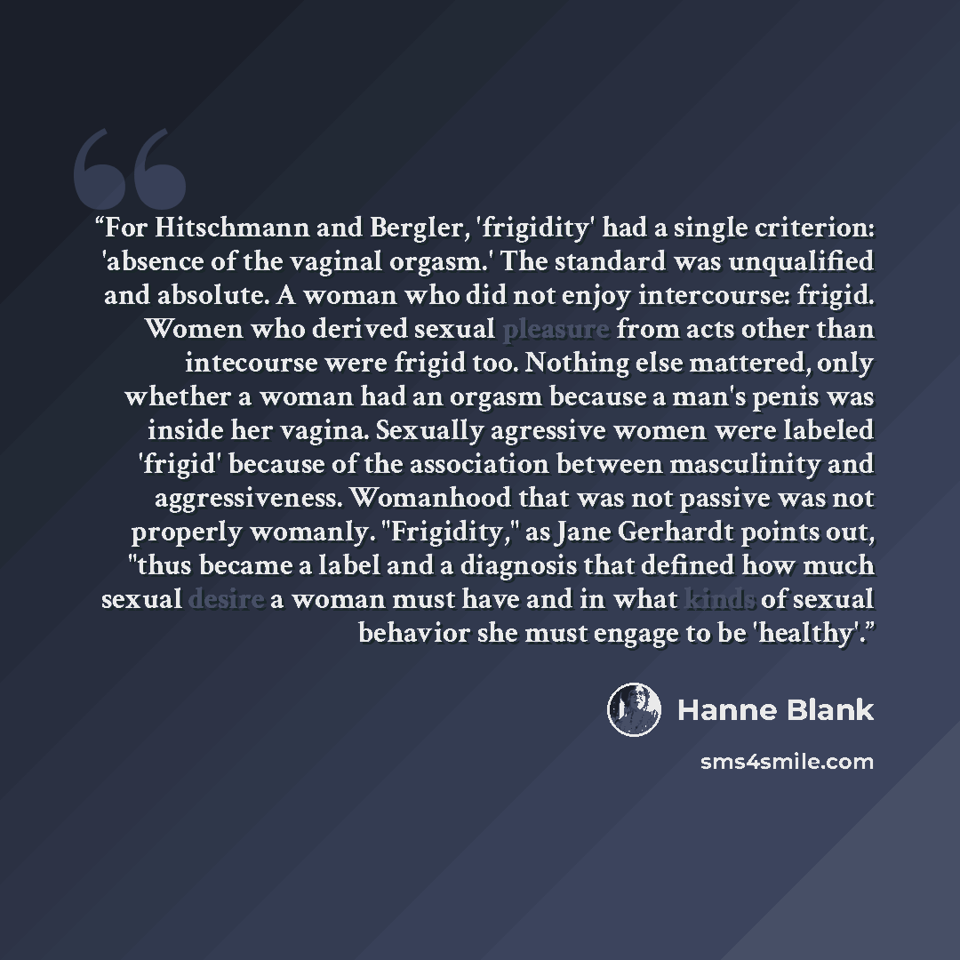 “For Hitschmann and Bergler, 'frigidity' had a single criterion: 'absence of the vaginal orgasm.' The standard was unqualified and absolute. A woman who did not enjoy intercourse: frigid. Women who derived sexual pleasure from acts other than intecourse were frigid too. Nothing else mattered, only…” quote by Hanne Blank