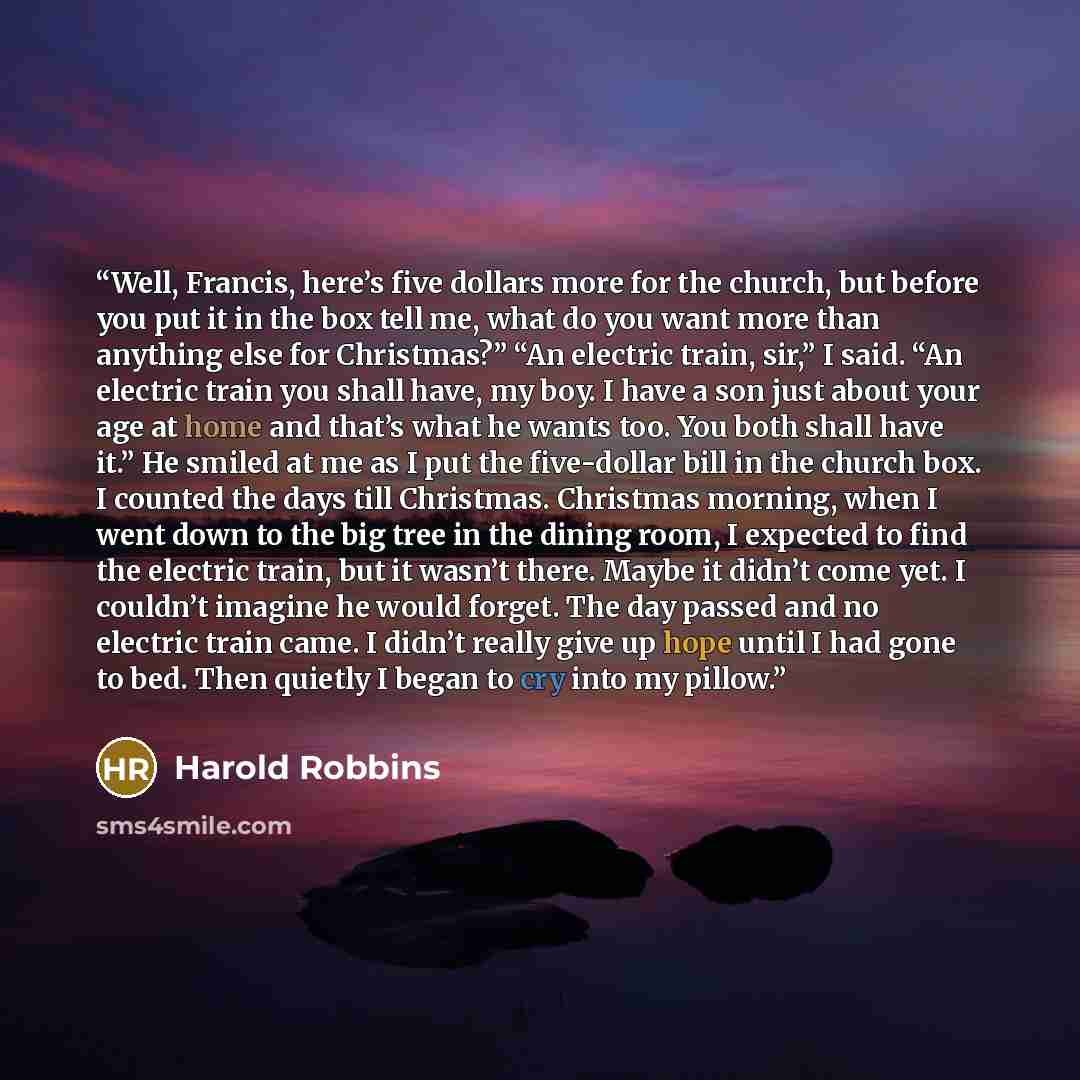 “Well, Francis, here’s five dollars more for the church, but before you put it in the box tell me, what do you want more than anything else for Christmas?” “An electric train, sir,” I said. “An electric train you shall have, my boy. I have a son just about your age at home and that’s what he wants…” quote by Harold Robbins