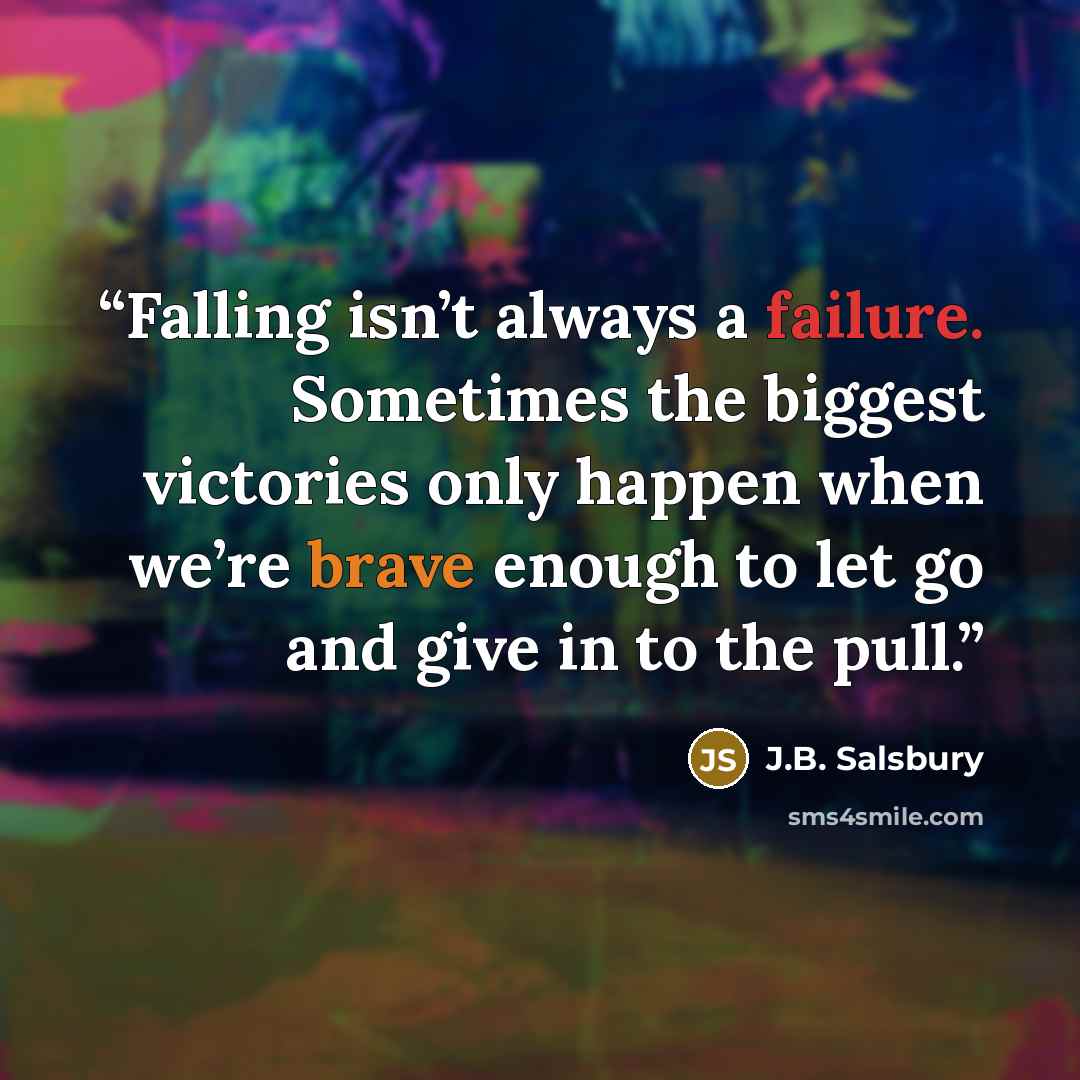 “Falling isn’t always a failure. Sometimes the biggest victories only happen when we’re brave enough to let go and give in to the pull.” quote by J.B. Salsbury