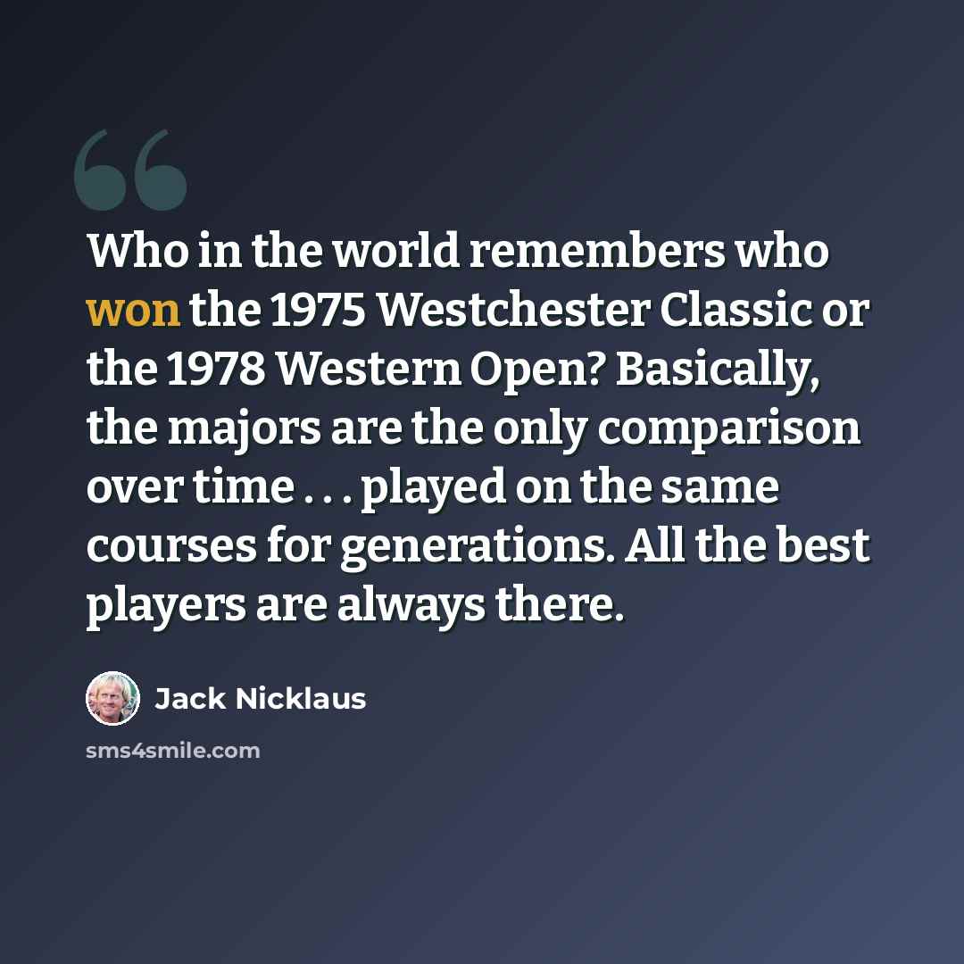 “Who in the world remembers who won the 1975 Westchester Classic or the 1978 Western Open? Basically, the majors are the only comparison over time . . . played on the same courses for generations. All the best players are always there.” quote by Jack Nicklaus