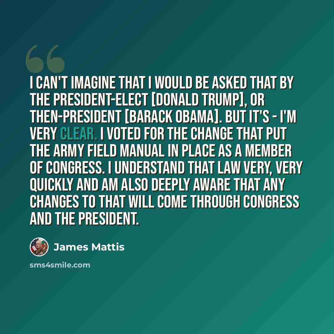 “I can't imagine that I would be asked that by the president-elect [Donald Trump], or then-president [Barack Obama]. But it's - I'm very clear. I voted for the change that put the Army Field Manual in place as a member of Congress. I understand that law very, very quickly and am also deeply aware…” quote by James Mattis