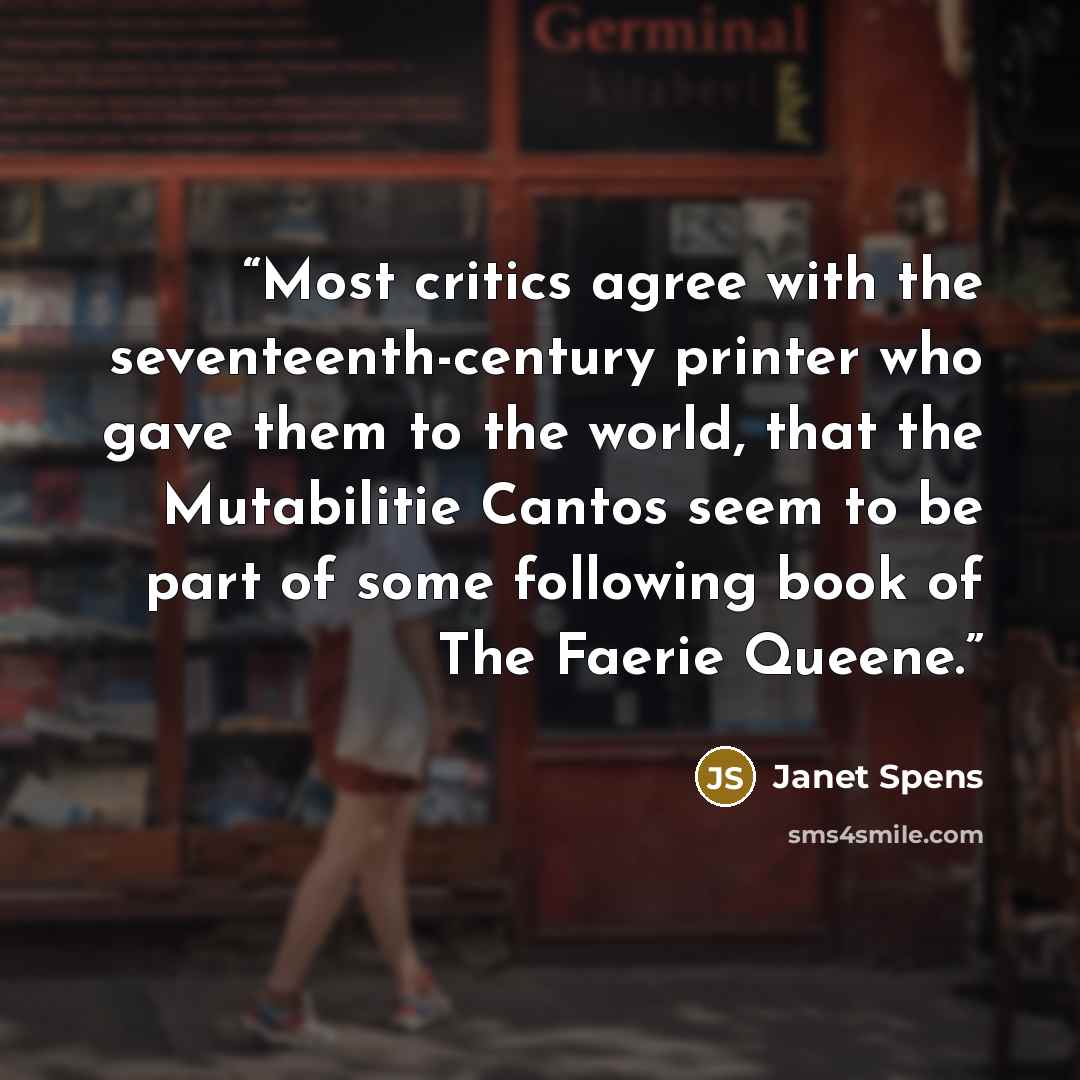 “Most critics agree with the seventeenth-century printer who gave them to the world, that the Mutabilitie Cantos seem to be part of some following book of The Faerie Queene.” quote by Janet Spens