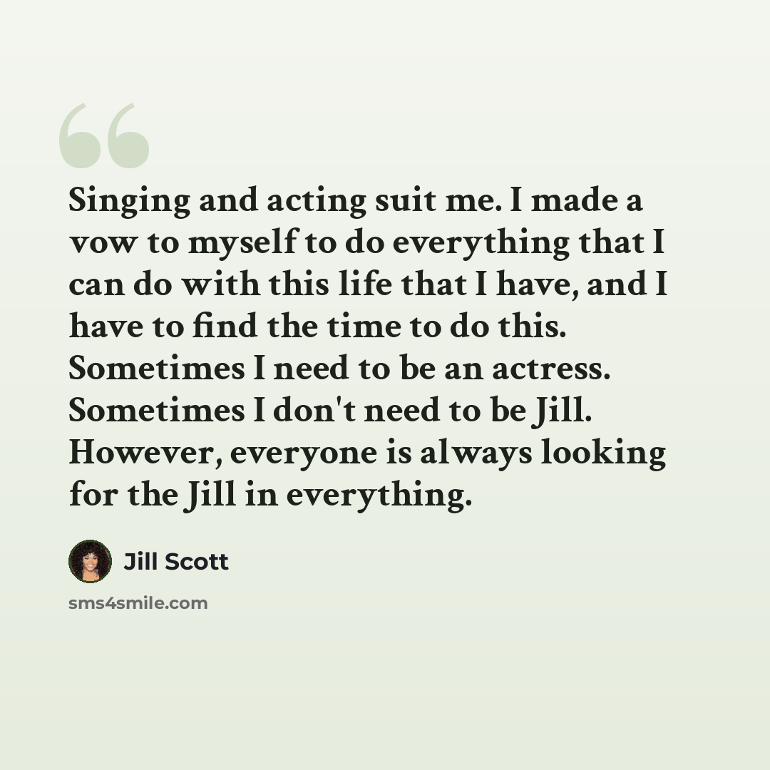 “Singing and acting suit me. I made a vow to myself to do everything that I can do with this life that I have, and I have to find the time to do this. Sometimes I need to be an actress. Sometimes I don't need to be Jill. However, everyone is always looking for the Jill in everything.” quote by Jill Scott