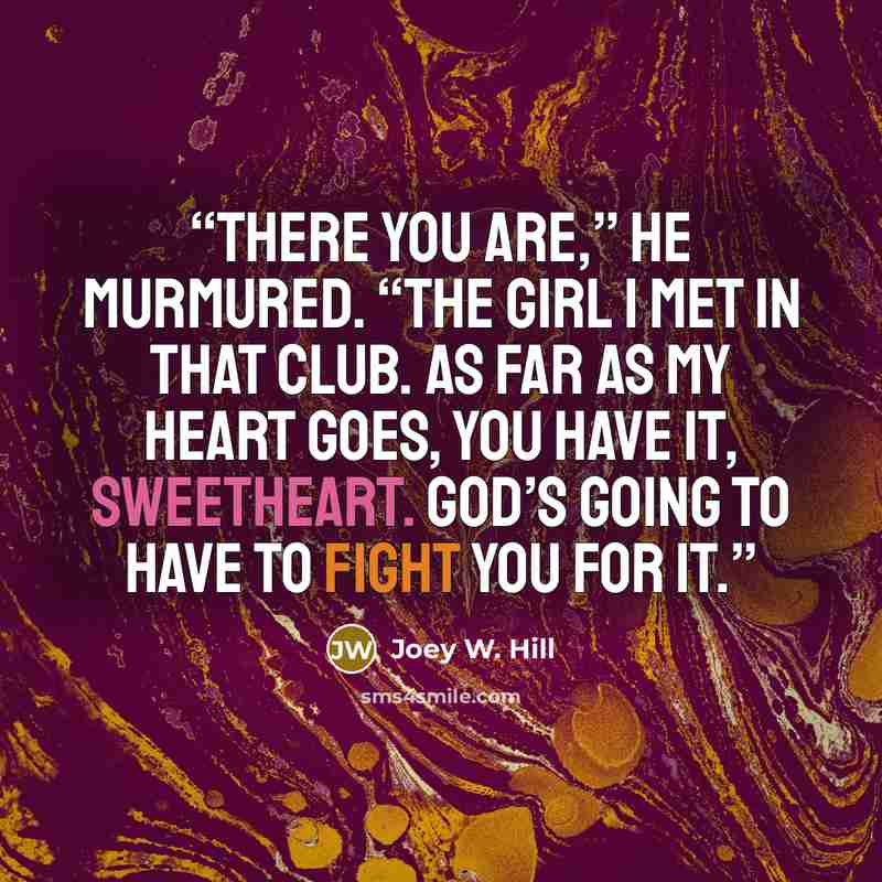 “There you are,” he murmured. “The girl I met in that club. As far as my heart goes, you have it, sweetheart. God’s going to have to fight you for it.” quote by Joey W. Hill
